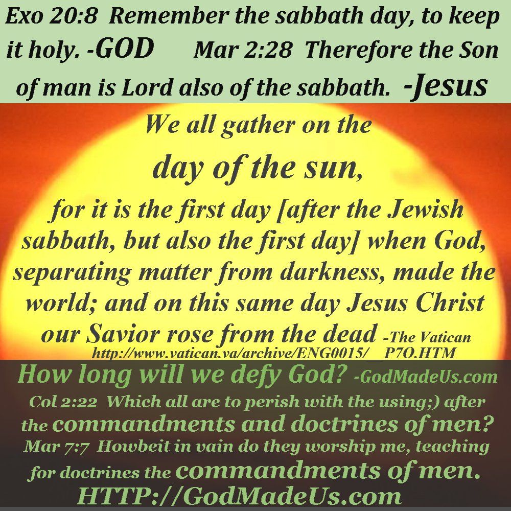 Picture of these words with the sun in the background: Exo 20:8 Remember the sabbath day, to keep it holy. -GOD Mar 2:28 Therefore the Son of man is Lord also of the sabbath. -Jesus We all gather on the day of the sun, for it is the first day [after the Jewish sabbath, but also the first day] when God, separating matter from darkness, made the world; and on this same day Jesus Christ our Savior rose from the dead -The Vatican http://www.vatican.va/archive/ENG0015/__P7O.HTM How long will we defy God? -GodMadeUs.com Col 2:22 Which all are to perish with the using;) after the commandments and doctrines of men? Mar 7:7 Howbeit in vain do they worship me, teaching for doctrines the commandments of men. HTTP://GodMadeUs.com