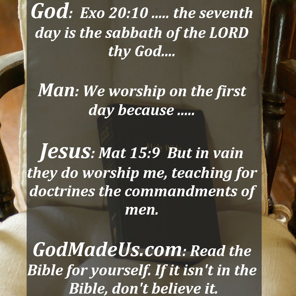 Picture of the Bible on a chair as a background with these words: God: Exo 20:10 ..... the seventh day is the sabbath of the LORD thy God.... Man: We worship on the first day because ..... Jesus: Mat 15:9 But in vain they do worship me, teaching for doctrines the commandments of men. GodMadeUs.com: Read the Bible for yourself. If it isn't in the Bible, don't believe it.