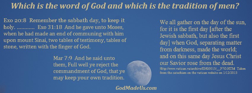 Image of the moon and sky and the words: Which is the word of God and which is the tradition of men? Exo 20:8 Remember the sabbath day, to keep it holy. Exo 31:18 And he gave unto Moses, when he had made an end of communing with him upon mount Sinai, two tables of testimony, tables of stone, written with the finger of God. Mar 7:9 And he said unto them, Full well ye reject the commandment of God, that ye may keep your own tradition.... or ....We all gather on the day of the sun, for it is the first day [after the Jewish sabbath, but also the first day] when God, separating matter from darkness, made the world; and on this same day Jesus Christ our Savior rose from the dead. Taken from the catechism on the vatican website on 1/12/2013 http://www.vatican.va/archive/ENG0015/__P7O.HTM