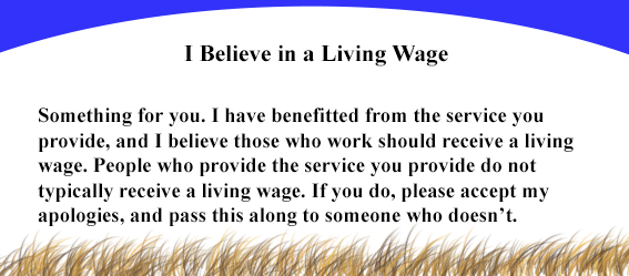 I believe in a living wage. Something for you. I have benefitted from the service you provide, and I believe those who work should receive a living wage. People who provide the service you provide do not typically receive a living wage.