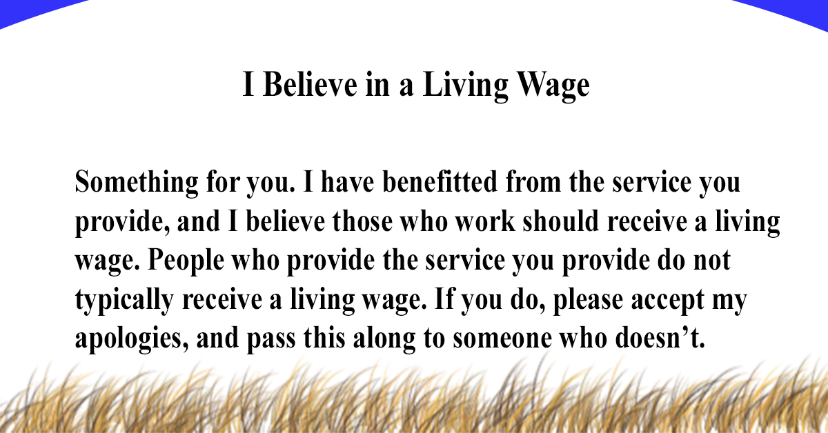 I believe in a living wage. Something for you. I have benefitted from the service you provide, and I believe those who work should receive a living wage. People who provide the service you provide do not typically receive a living wage.